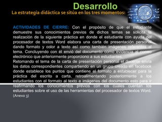 ACTIVIDADES DE CIERRE: Con el propósito de que el estudiante
demuestre sus conocimientos previos de dichos temas se solicita la
realización de la siguiente práctica en donde el estudiante con ayuda del
procesador de textos Word elabora una carta de presentación personal
dando formato y color a texto así como también imágenes referentes al
tema. Concluyendo con él envió del documento como evidencia al correo
electrónico que anteriormente proporciono a sus estudiantes.
Retomando el tema de la carta de presentación personal el docente envía
los datos correspondientes compartiendo en un grupo creado en facebook
donde establece los puntos que contiene el formato a establecer para la
práctica del escrito a carta, retroalimentando posteriormente a los
estudiantes con el formato al texto e imágenes del documento esto para ir
reafirmando los conocimientos previos con los cuales cuentan los
estudiantes sobre el uso de las herramientas del procesador de textos Word.
(Anexo 3)
Desarrollo
La estrategia didáctica se sitúa en los tres momentos:
 