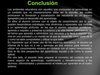 Los ambientes educativos son aquellos que enriquecen el aprendizaje en
un contexto que no necesariamente debe ser la escuela, los cuales
promueven la formación y socialización del estudiante en un entorno
apropiado para el desarrollo del aprendizaje.
En ellos el alumno convive con el objeto de conocimiento, por lo que
pueden desarrollarse estrategias más dinámicas y especiales que motiven
a un aprendizaje profundo, en las que el alumno solucione problemas,
aprenda a respetar y preservar su entorno y la vida misma, participando de
tal forma que aprenda a administrar sus recursos y lo lleve a razonar que
vive en una sociedad y un mundo en el que se desarrolla como parte de él
y como tal debe comportarse y utilizar lo que sabe.
Es importante que al hacer uso de los espacios educativos, el alumno se
informe de lo que va a ver y aprender en ese entorno para remover y
utilizar los conocimientos estando en contacto con el nuevo conocimiento.
Esto le da otra perspectiva del aprendizaje escolar y de cómo lo puede
aplicar.
Por otro lado, el docente debe preparar el momento del contacto con el
nuevo espacio de aprendizaje, cuestionando y retroalimentando a los
alumnos, informándolos y promoviendo el interés por aprender en el nuevo
entorno.
.
Conclusión
 