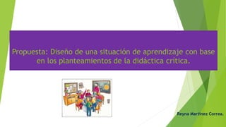 Propuesta: Diseño de una situación de aprendizaje con base
en los planteamientos de la didáctica crítica..
Reyna Martínez Correa.
 