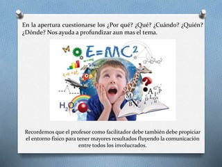 En la apertura cuestionarse los ¿Por qué? ¿Qué? ¿Cuándo? ¿Quién?
¿Dónde? Nos ayuda a profundizar aun mas el tema.
Recordemos que el profesor como facilitador debe también debe propiciar
el entorno físico para tener mayores resultados fluyendo la comunicación
entre todos los involucrados.
 