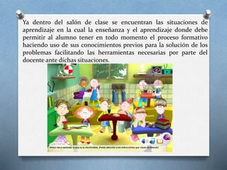 Ya dentro del salón de clase se encuentran las situaciones de
aprendizaje en la cual la enseñanza y el aprendizaje donde debe
permitir al alumno tener en todo momento el proceso formativo
haciendo uso de sus conocimientos previos para la solución de los
problemas facilitando las herramientas necesarias por parte del
docente ante dichas situaciones.
 