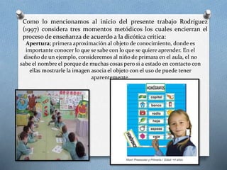 Como lo mencionamos al inicio del presente trabajo Rodríguez
(1997) considera tres momentos metódicos los cuales encierran el
proceso de enseñanza de acuerdo a la dicótica crítica:
Apertura; primera aproximación al objeto de conocimiento, donde es
importante conocer lo que se sabe con lo que se quiere aprender. En el
diseño de un ejemplo, consideremos al niño de primara en el aula, el no
sabe el nombre el porque de muchas cosas pero si a estado en contacto con
ellas mostrarle la imagen asocia el objeto con el uso de puede tener
aparentemente.
 