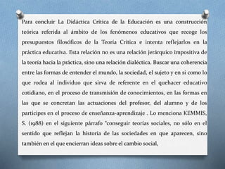 Para concluir La Didáctica Crítica de la Educación es una construcción
teórica referida al ámbito de los fenómenos educativos que recoge los
presupuestos filosóficos de la Teoría Crítica e intenta reflejarlos en la
práctica educativa. Esta relación no es una relación jerárquico impositiva de
la teoría hacia la práctica, sino una relación dialéctica. Buscar una coherencia
entre las formas de entender el mundo, la sociedad, el sujeto y en si como lo
que rodea al individuo que sirva de referente en el quehacer educativo
cotidiano, en el proceso de transmisión de conocimientos, en las formas en
las que se concretan las actuaciones del profesor, del alumno y de los
participes en el proceso de enseñanza-aprendizaje . Lo menciona KEMMIS,
S. (1988) en el siguiente párrafo “conseguir teorías sociales, no sólo en el
sentido que reflejan la historia de las sociedades en que aparecen, sino
también en el que encierran ideas sobre el cambio social,
 