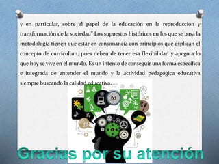 y en particular, sobre el papel de la educación en la reproducción y
transformación de la sociedad” Los supuestos históricos en los que se basa la
metodología tienen que estar en consonancia con principios que explican el
concepto de currículum, pues deben de tener esa flexibilidad y apego a lo
que hoy se vive en el mundo. Es un intento de conseguir una forma específica
e integrada de entender el mundo y la actividad pedagógica educativa
siempre buscando la calidad educativa.
 