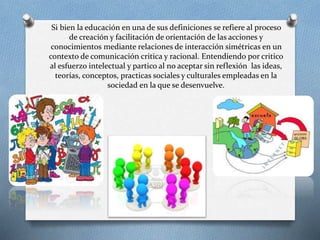 Si bien la educación en una de sus definiciones se refiere al proceso
de creación y facilitación de orientación de las acciones y
conocimientos mediante relaciones de interacción simétricas en un
contexto de comunicación critica y racional. Entendiendo por critico
al esfuerzo intelectual y partico al no aceptar sin reflexión las ideas,
teorías, conceptos, practicas sociales y culturales empleadas en la
sociedad en la que se desenvuelve.
 