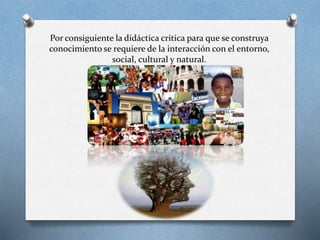 Por consiguiente la didáctica critica para que se construya
conocimiento se requiere de la interacción con el entorno,
social, cultural y natural.
 