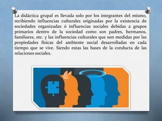 La didáctica grupal es llevada solo por los integrantes del mismo,
recibiendo influencias culturales originadas por la existencia de
sociedades organizadas ó influencias sociales debidas a grupos
primarios dentro de la sociedad como son padres, hermanos,
familiares, etc. y las influencias culturales que son medidas por las
propiedades físicas del ambiente social desarrolladas en cada
tiempo que se vive. Siendo estas las bases de la conducta de las
relaciones sociales.
 
