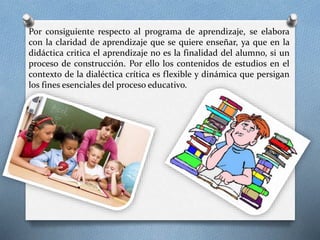 Por consiguiente respecto al programa de aprendizaje, se elabora
con la claridad de aprendizaje que se quiere enseñar, ya que en la
didáctica critica el aprendizaje no es la finalidad del alumno, si un
proceso de construcción. Por ello los contenidos de estudios en el
contexto de la dialéctica crítica es flexible y dinámica que persigan
los fines esenciales del proceso educativo.
.
 