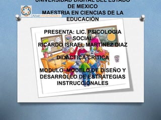 UNIVERSIDAD DIGITAL DEL ESTADO
DE MEXICO
MAESTRIA EN CIENCIAS DE LA
EDUCACIÓN
PRESENTA: LIC. PSICOLOGIA
SOCIAL
RICARDO ISRAEL MARTÌNEZ DIAZ
DIDÁCTICA CRÍTICA
MODULO MODELO DE DISEÑO Y
DESARROLLO DE ESTRATEGIAS
INSTRUCCIONALES
 