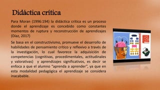 Didáctica crítica
Para Moran (1996:194) la didáctica crítica es un proceso
donde el aprendizaje es concebido como constant...