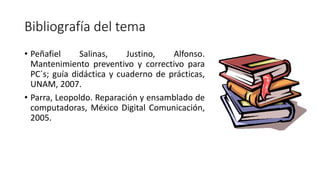 Bibliografía del tema
• Peñafiel Salinas, Justino, Alfonso.
Mantenimiento preventivo y correctivo para
PC´s; guía didáctica y cuaderno de prácticas,
UNAM, 2007.
• Parra, Leopoldo. Reparación y ensamblado de
computadoras, México Digital Comunicación,
2005.
 
