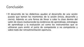 Conclusión
• El desarrollo de las didácticas ayudan al desarrollo de una sesión
puesto que toman los momentos de la sesión (inicio, desarrollo y
cierre). Además es una forma de llevar a cabo la clase dentro del
salón de clases involucrando las evidencias de aprendizaje, estrategias
de aprendizaje y la evaluación así como los instrumentos que se
utilizaran para emitir el juicio de competente o no competente y
sobre todo dar retroalimentación oportuna.
 