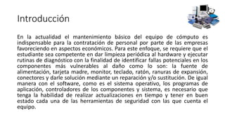 Introducción
En la actualidad el mantenimiento básico del equipo de cómputo es
indispensable para la contratación de personal por parte de las empresas
favoreciendo en aspectos económicos. Para este enfoque, se requiere que el
estudiante sea competente en dar limpieza periódica al hardware y ejecutar
rutinas de diagnóstico con la finalidad de identificar fallas potenciales en los
componentes más vulnerables al daño como lo son: la fuente de
alimentación, tarjeta madre, monitor, teclado, ratón, ranuras de expansión,
conectores y darle solución mediante un reparación y/o sustitución. De igual
manera con el software, como es el sistema operativo, los programas de
aplicación, controladores de los componentes y sistema, es necesario que
tenga la habilidad de realizar actualizaciones en tiempo y tener en buen
estado cada una de las herramientas de seguridad con las que cuenta el
equipo.
 