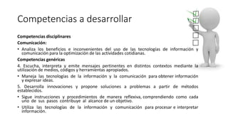 Competencias a desarrollar
Competencias disciplinares
Comunicación:
• Analiza los beneficios e inconvenientes del uso de las tecnologías de información y
comunicación para la optimización de las actividades cotidianas.
Competencias genéricas
4. Escucha, interpreta y emite mensajes pertinentes en distintos contextos mediante la
utilización de medios, códigos y herramientas apropiados.
• Maneja las tecnologías de la información y la comunicación para obtener información
y expresar ideas.
5. Desarrolla innovaciones y propone soluciones a problemas a partir de métodos
establecidos.
• Sigue instrucciones y procedimientos de manera reflexiva, comprendiendo como cada
uno de sus pasos contribuye al alcance de un objetivo.
• Utiliza las tecnologías de la información y comunicación para procesar e interpretar
información.
 