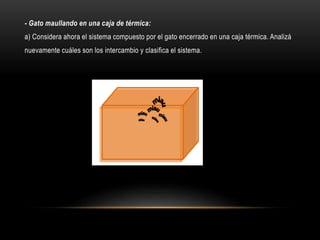 - Gato maullando en una caja de térmica:
a) Considera ahora el sistema compuesto por el gato encerrado en una caja térmica. Analizá
nuevamente cuáles son los intercambio y clasifica el sistema.
 