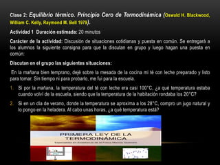 Clase 2: Equilibrio térmico. Principio Cero de Termodinámica (Oswald H. Blackwood,
William C. Kelly, Raymond M. Bell 1979).
Actividad 1 Duración estimada: 20 minutos
Carácter de la actividad: Discusión de situaciones cotidianas y puesta en común. Se entregará a
los alumnos la siguiente consigna para que la discutan en grupo y luego hagan una puesta en
común:
Discutan en el grupo las siguientes situaciones:
En la mañana bien temprano, dejé sobre la mesada de la cocina mi té con leche preparado y listo
para tomar. Sin tiempo ni para probarlo, me fui para la escuela.
1. Si por la mañana, la temperatura del té con leche era casi 100°C, ¿a qué temperatura estaba
cuando volví de la escuela, siendo que la temperatura de la habitación rondaba los 20°C?
2. Si en un día de verano, donde la temperatura se aproxima a los 28°C, compro un jugo natural y
lo pongo en la heladera. Al cabo unas horas, ¿a qué temperatura está?
 