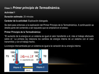 Clase 3: Primer principio de Termodinámica.
Actividad 1
Duración estimada: 20 minutos
Carácter de la actividad: Explicación dialogada.
Se dará paso entonces a la explicación del Primer Principio de la Termodinámica. A continuación se
detalla parte del contenido a ser expuesto que se ampliará en el anexo:
Primer Principio de la Termodinámica:
“El aumento de la energía en un sistema es igual al calor transferido a él, más el trabajo efectuado
sobre él.” La primera ley relaciona los cambios de energía interna de un sistema con el calor
transmitido y con el trabajo hecho.
La energía intercambiada por un sistema es igual a la variación de su energía interna.
 
