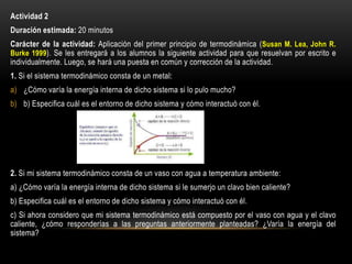 Actividad 2
Duración estimada: 20 minutos
Carácter de la actividad: Aplicación del primer principio de termodinámica (Susan M. Lea, John R.
Burke 1999). Se les entregará a los alumnos la siguiente actividad para que resuelvan por escrito e
individualmente. Luego, se hará una puesta en común y corrección de la actividad.
1. Si el sistema termodinámico consta de un metal:
a) ¿Cómo varía la energía interna de dicho sistema si lo pulo mucho?
b) b) Especifica cuál es el entorno de dicho sistema y cómo interactuó con él.
2. Si mi sistema termodinámico consta de un vaso con agua a temperatura ambiente:
a) ¿Cómo varía la energía interna de dicho sistema si le sumerjo un clavo bien caliente?
b) Especifica cuál es el entorno de dicho sistema y cómo interactuó con él.
c) Si ahora considero que mi sistema termodinámico está compuesto por el vaso con agua y el clavo
caliente, ¿cómo responderías a las preguntas anteriormente planteadas? ¿Varía la energía del
sistema?
 