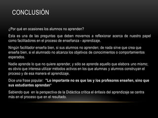 CONCLUSIÓN
¿Por qué en ocasiones los alumnos no aprenden?
Esta es una de las preguntas que deben movernos a reflexionar acerca de nuestro papel
como facilitadores en el proceso de enseñanza - aprendizaje.
Ningún facilitador enseña bien, si sus alumnos no aprenden; de nada sirve que crea que
enseña bien, si el alumnado no alcanza los objetivos de conocimientos o comportamientos
esperados.
Nadie aprende lo que no quiere aprender, y sólo se aprende aquello que elabora uno mismo;
es obvio que interesa utilizar métodos activos en los que alumnas y alumnos construyan el
proceso y de esa manera el aprendizaje.
Dice una frase popular: "Lo importante no es que las y los profesores enseñen, sino que
sus estudiantes aprendan“
Sabiendo que en la perspectiva de la Didáctica crítica el énfasis del aprendizaje se centra
más en el proceso que en el resultado.
 