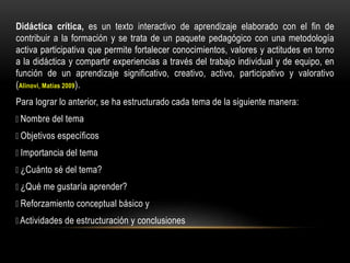 Didáctica crítica, es un texto interactivo de aprendizaje elaborado con el fin de
contribuir a la formación y se trata de un paquete pedagógico con una metodología
activa participativa que permite fortalecer conocimientos, valores y actitudes en torno
a la didáctica y compartir experiencias a través del trabajo individual y de equipo, en
función de un aprendizaje significativo, creativo, activo, participativo y valorativo
(Alinovi, Matías 2009).
Para lograr lo anterior, se ha estructurado cada tema de la siguiente manera:
Nombre del tema
Objetivos específicos
Importancia del tema
¿Cuánto sé del tema?
¿Qué me gustaría aprender?
Reforzamiento conceptual básico y
Actividades de estructuración y conclusiones
 