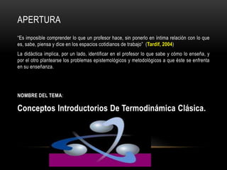 APERTURA
“Es imposible comprender lo que un profesor hace, sin ponerlo en íntima relación con lo que
es, sabe, piensa y dice en los espacios cotidianos de trabajo” (Tardif, 2004)
La didáctica implica, por un lado, identificar en el profesor lo que sabe y cómo lo enseña, y
por el otro plantearse los problemas epistemológicos y metodológicos a que éste se enfrenta
en su enseñanza.
NOMBRE DEL TEMA:
Conceptos Introductorios De Termodinámica Clásica.
 