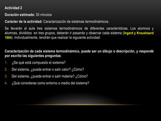 Actividad 2
Duración estimada: 30 minutos
Carácter de la actividad: Caracterización de sistemas termodinámicos.
Se llevarán al aula tres sistemas termodinámicos de diferentes características. Los alumnos y
alumnas, divididos en tres grupos, deberán ir pasando y observar cada sistema (Ingard y Kraushaard
1984). Individualmente, tendrán que realizar la siguiente actividad:
Caracterización de cada sistema termodinámico, puede ser un dibujo o descripción, y respondé
por escrito las siguientes preguntas:
1. ¿De qué está compuesto el sistema?
2. Del sistema, ¿puede entrar o salir calor? ¿Cómo?
3. Del sistema, ¿puede entrar o salir materia? ¿Cómo?
4. ¿Qué consideras como entorno o medio del sistema?
 