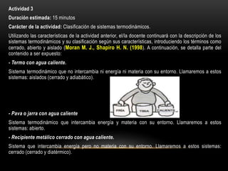 Actividad 3
Duración estimada: 15 minutos
Carácter de la actividad: Clasificación de sistemas termodinámicos.
Utilizando las características de la actividad anterior, el/la docente continuará con la descripción de los
sistemas termodinámicos y su clasificación según sus características, introduciendo los términos como
cerrado, abierto y aislado (Moran M. J., Shapiro H. N. (1998). A continuación, se detalla parte del
contenido a ser expuesto:
- Termo con agua caliente.
Sistema termodinámico que no intercambia ni energía ni materia con su entorno. Llamaremos a estos
sistemas: aislados (cerrado y adiabático).
- Pava o jarra con agua caliente
Sistema termodinámico que intercambia energía y materia con su entorno. Llamaremos a estos
sistemas: abierto.
- Recipiente metálico cerrado con agua caliente.
Sistema que intercambia energía pero no materia con su entorno. Llamaremos a estos sistemas:
cerrado (cerrado y diatérmico).
 