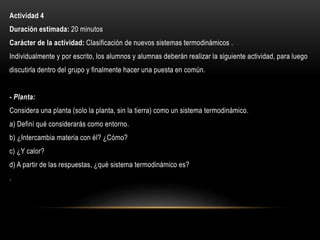 Actividad 4
Duración estimada: 20 minutos
Carácter de la actividad: Clasificación de nuevos sistemas termodinámicos .
Individualmente y por escrito, los alumnos y alumnas deberán realizar la siguiente actividad, para luego
discutirla dentro del grupo y finalmente hacer una puesta en común.
- Planta:
Considera una planta (solo la planta, sin la tierra) como un sistema termodinámico.
a) Definí qué considerarás como entorno.
b) ¿Intercambia materia con él? ¿Cómo?
c) ¿Y calor?
d) A partir de las respuestas, ¿qué sistema termodinámico es?
.
 