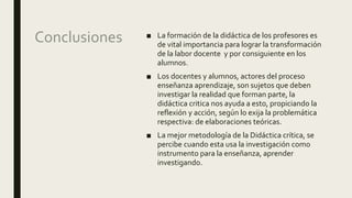 Conclusiones ■ La formación de la didáctica de los profesores es
de vital importancia para lograr la transformación
de la labor docente y por consiguiente en los
alumnos.
■ Los docentes y alumnos, actores del proceso
enseñanza aprendizaje, son sujetos que deben
investigar la realidad que forman parte, la
didáctica critica nos ayuda a esto, propiciando la
reflexión y acción, según lo exija la problemática
respectiva: de elaboraciones teóricas.
■ La mejor metodología de la Didáctica crítica, se
percibe cuando esta usa la investigación como
instrumento para la enseñanza, aprender
investigando.
 