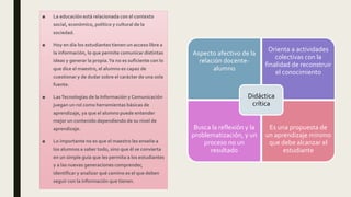 ■ La educación está relacionada con el contexto
social, económico, político y cultural de la
sociedad.
■ Hoy en día los estudiantes tienen un acceso libre a
la información, lo que permite comunicar distintas
ideas y generar la propia.Ya no es suficiente con lo
que dice el maestro, el alumno es capaz de
cuestionar y de dudar sobre el carácter de una sola
fuente.
■ LasTecnologías de la Información y Comunicación
juegan un rol como herramientas básicas de
aprendizaje, ya que el alumno puede entender
mejor un contenido dependiendo de su nivel de
aprendizaje.
■ Lo importante no es que el maestro les enseñe a
los alumnos a saber todo, sino que él se convierta
en un simple guía que les permita a los estudiantes
y a las nuevas generaciones comprender,
identificar y analizar qué camino es el que deben
seguir con la información que tienen.
Aspecto afectivo de la
relación docente-
alumno
Orienta a actividades
colectivas con la
finalidad de reconstruir
el conocimiento
Busca la reflexión y la
problematización, y un
proceso no un
resultado
Es una propuesta de
un aprendizaje mínimo
que debe alcanzar el
estudiante
Didáctica
crítica
 