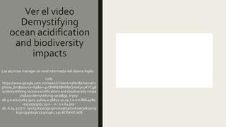 Ver el video
Demystifying
ocean acidification
and biodiversity
impacts
Los alumnos manejan un nivel intermedio del idioma Inglés
Link:
https://www.google.com.mx/search?client=safari&channel=i
phone_bm&source=hp&ei=4vQNWtXBHMaQ0wKpu7KYCg&
q=demystifying+ocean+acidification+and+biodiversity+impa
cts&oq=demystifying+acid&gs_l=psy-
ab.3.0.0i22i30k1.3405.34624.0.36852.32.24.7.0.0.0.868.4780.
0j2j12j1j1j0j1.19.0....0...1.1.64.psy-
ab..6.24.5177.0..0j0i131k1j0i19k1j0i10i19k1j0i10k1j0i30k1j0i13
k1j0i13i30k1j0i22i30i19k1.150.6OfpIVKJxd8
 