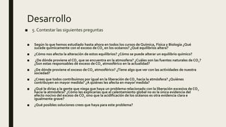 Desarrollo
■ Según lo que hemos estudiado hasta ahora en todos los cursos de Química, Física y Biología ¿Qué
sucede químicamente con el exceso de CO2 en los océanos? ¿Qué equilibrios altera?
■ ¿Cómo nos afecta la alteración de estos equilibrios? ¿Cómo se puede alterar un equilibrio químico?
■ ¿De dónde proviene el CO2 que se encuentra en la atmosfera? ¿Cuáles son las fuentes naturales de CO2?
¿Son estas responsables de exceso de CO2 atmosférico en la actualidad?
■ ¿De dónde proviene el exceso de CO2 atmosférico? ¿Tiene algo que ver con las actividades de nuestra
sociedad?
■ ¿Crees que todos contribuimos por igual en la liberación de CO2 hacia la atmósfera? ¿Quiénes
contribuyen en mayor medida? ¿A quiénes les afecta en mayor medida?
■ ¿Qué le dirías a la gente que niega que haya un problema relacionado con la liberación excesiva de CO2
hacia la atmósfera? ¿Cómo les explicarías que el calentamiento global no es la única evidencia del
efecto nocivo del exceso de CO2 sino que la acidificación de los océanos es otra evidencia clara e
igualmente grave?
■ ¿Qué posibles soluciones crees que haya para este problema?
■ 5. Contestar las siguientes preguntas
 