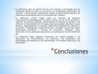 *
* La didáctica esta en camino de ser una ciencia y tecnología que se
construye desde la teoría y la practica, en ambientes organizados de
relación comunicación intencional, donde se desarrollan procesos de
enseñanza aprendizaje para la formación del alumno.
* La didáctica critica funge como un proceso de acciones
comunicativas emanadas por la teoría critica, con el fin de analizar y
mejorar la practica docente, desarrollando el desafío de ayudar a los
niños en el aprendizaje de ser guías para que puedan expresar lo que
piensan, oponiéndose a la escuela tradicional exigiendo la reflexión y
la acción, investigando, experimentando, creando un área del saber
ofreciendo principios y normas de actuación. Diciendo como
intervenir en los procesos educativos y el porque se ha de intervenir
así.
* La didáctica tiene algunos elementos los cuales ayudan a su
ejecución: los interlocutores, los objetivos, los contenidos, las
estrategias de enseñanza y de aprendizaje, los medios didácticos y la
evaluación.
 