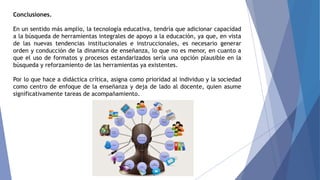 Conclusiones.
En un sentido más amplio, la tecnología educativa, tendría que adicionar capacidad
a la búsqueda de herramientas integrales de apoyo a la educación, ya que, en vista
de las nuevas tendencias institucionales e instruccionales, es necesario generar
orden y conducción de la dinamica de enseñanza, lo que no es menor, en cuanto a
que el uso de formatos y procesos estandarizados sería una opción plausible en la
búsqueda y reforzamiento de las herramientas ya existentes.
Por lo que hace a didáctica crítica, asigna como prioridad al individuo y la sociedad
como centro de enfoque de la enseñanza y deja de lado al docente, quien asume
significativamente tareas de acompañamiento.
 