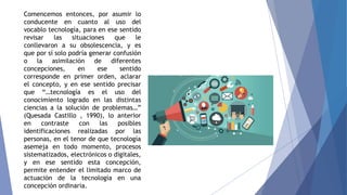 Comencemos entonces, por asumir lo
conducente en cuanto al uso del
vocablo tecnología, para en ese sentido
revisar las situaciones que le
conllevaron a su obsolescencia, y es
que por sí solo podría generar confusión
o la asimilación de diferentes
concepciones, en ese sentido
corresponde en primer orden, aclarar
el concepto, y en ese sentido precisar
que “…tecnología es el uso del
conocimiento logrado en las distintas
ciencias a la solución de problemas…”
(Quesada Castillo , 1990), lo anterior
en contraste con las posibles
identificaciones realizadas por las
personas, en el tenor de que tecnología
asemeja en todo momento, procesos
sistematizados, electrónicos o digitales,
y en ese sentido esta concepción,
permite entender el limitado marco de
actuación de la tecnología en una
concepción ordinaria.
 