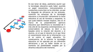 En ese tenor de ideas, podríamos asumir que
la tecnología educativa pudo haber asumido
un papel mecanicista, instrumentalista y
conductista (como bien se ha referido), ya que
la búsqueda de eficiencia de los procesos,
constriñó los esfuerzos de la tecnología
educativa a circunscribir ciertamente la tarea
educativa al uso de formatos y esquemas, lo
que pudo haberle restado impacto, ello en el
marco de la preponderante apertura
educativa que identificara la necesidad de ir
más allá de los esquemas contemporáneos y/o
conservadores de educar, es decir a los
basados entre la relación del docente y el
alumno, en el que el docente es el que tiene
el conocimiento único de la información y en
él se centra el papel educativo. En
consecuencia, de lo anterior la tecnología
educativa se vio opacada por sus diferentes
detractores y por no haber tenido en su
momento las posibilidades exigidas por la
dinamica educativa del momento.
 
