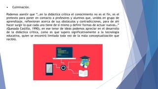 • Culminación.
Podemos asentir que “…en la didáctica crítica el conocimiento no es el fin, es el
pretexto para poner en contacto a profesores y alumnos que, unidos en grupo de
aprendizaje, reflexionan acerca de sus obstáculos y contradicciones, para de ahí
hacer surgir lo que cada uno tiene de sí mismo y definir formas de actuar nuevas…”
(Quesada Castillo, 1990), en ese tenor de ideas podemos apreciar en el desarrollo
de la didáctica crítica, como es que supero significativamente a la tecnología
educativa, quien se encontró limitada toda vez de la mala conceptualización que
recibió.
 