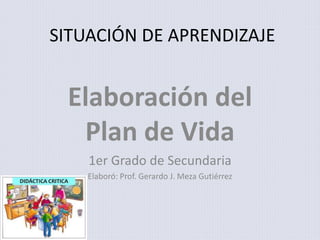 SITUACIÓN DE APRENDIZAJE
Elaboración del
Plan de Vida
1er Grado de Secundaria
Elaboró: Prof. Gerardo J. Meza Gutiérrez
 