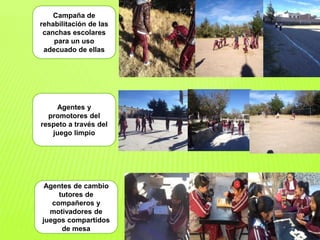 Campaña de
rehabilitación de las
canchas escolares
para un uso
adecuado de ellas
Agentes y
promotores del
respeto a través del
juego limpio
Agentes de cambio
tutores de
compañeros y
motivadores de
juegos compartidos
de mesa
 