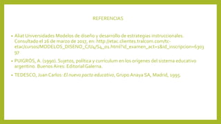 REFERENCIAS
• Aliat Universidades Modelos de diseño y desarrollo de estrategias instruccionales.
Consultado el 26 de marzo de 2017, en: http://etac.clientes.tralcom.com/tc-
etac/cursos/MODELOS_DISENO_C/U4/S4_01.html?id_examen_act=1&id_inscripcion=6303
97
• PUIGRÓS, A. (1990). Sujetos, política y currículum en los orígenes del sistema educativo
argentino. Buenos Aires: Editorial Galerna.
• TEDESCO, Juan Carlos: El nuevo pacto educativo, Grupo Anaya SA, Madrid, 1995.
 