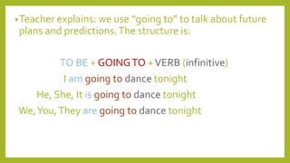 •Teacher explains: we use “going to” to talk about future
plans and predictions.The structure is:
TO BE + GOINGTO +VERB (infinitive)
I am going to dance tonight
He, She, It is going to dance tonight
We,You,They are going to dance tonight
 