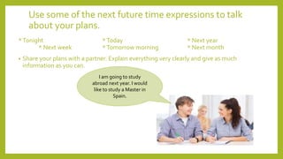 Use some of the next future time expressions to talk
about your plans.
*Tonight *Today * Next year
* Next week *Tomorrow morning * Next month
• Share your plans with a partner. Explain everything very clearly and give as much
information as you can.
I am going to study
abroad next year. I would
like to study a Master in
Spain.
 