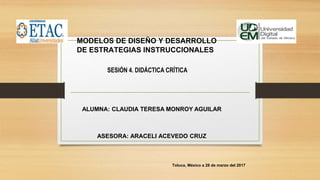 MODELOS DE DISEÑO Y DESARROLLO
DE ESTRATEGIAS INSTRUCCIONALES
Toluca, México a 28 de marzo del 2017
SESIÓN 4. DIDÁCTICA CRÍTICA
ALUMNA: CLAUDIA TERESA MONROY AGUILAR
ASESORA: ARACELI ACEVEDO CRUZ
 