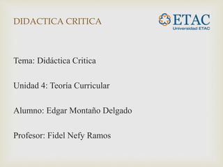 DIDACTICA CRITICA
Tema: Didáctica Critica
Unidad 4: Teoría Curricular
Alumno: Edgar Montaño Delgado
Profesor: Fidel Nefy Ramos
 