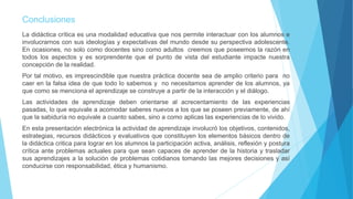 Conclusiones
La didáctica crítica es una modalidad educativa que nos permite interactuar con los alumnos e
involucrarnos con sus ideologías y expectativas del mundo desde su perspectiva adolescente.
En ocasiones, no solo como docentes sino como adultos creemos que poseemos la razón en
todos los aspectos y es sorprendente que el punto de vista del estudiante impacte nuestra
concepción de la realidad.
Por tal motivo, es imprescindible que nuestra práctica docente sea de amplio criterio para no
caer en la falsa idea de que todo lo sabemos y no necesitamos aprender de los alumnos, ya
que como se menciona el aprendizaje se construye a partir de la interacción y el diálogo.
Las actividades de aprendizaje deben orientarse al acrecentamiento de las experiencias
pasadas, lo que equivale a acomodar saberes nuevos a los que se poseen previamente, de ahí
que la sabiduría no equivale a cuanto sabes, sino a como aplicas las experiencias de lo vivido.
En esta presentación electrónica la actividad de aprendizaje involucró los objetivos, contenidos,
estrategias, recursos didácticos y evaluativos que constituyen los elementos básicos dentro de
la didáctica critica para lograr en los alumnos la participación activa, análisis, reflexión y postura
crítica ante problemas actuales para que sean capaces de aprender de la historia y trasladar
sus aprendizajes a la solución de problemas cotidianos tomando las mejores decisiones y así
conducirse con responsabilidad, ética y humanismo.
 