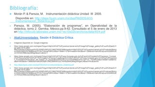 Bibliografía:
 Morán P. & Pansza, M. Instrumentación didáctica Unidad III 2005.
Disponible en: http://depa.fquim.unam.mx/dsa/PAIDOS/A10-
Instrumentacion_Didactica.pdf
 Pansza, M. (2005). “Elaboración de programas”, en Operatividad de la
didáctica, tomo 2. Gernika, México,pp.9-42. Consultado el 5 de enero de 2013
en http://infocuib.laborales.unam.mx/~ec10s02b/archivos/data/40/4.pdf
 AliatUniversidades Sesión 4 Didáctica Crítica.
 Imágenes disponible en: Google imágenes
 https://www.google.com.mx/imgres?imgurl=http%3A%2F%2Fjuventud.beniel.es%2Fimage%2Fimage_gallery%3Fuuid%3Dae3c1f
aa-aa5b-451d-a482-
ff6a703acbbc%26groupId%3D19308%26t%3D1366279026746&imgrefurl=http%3A%2F%2Fjuventud.beniel.es%2Fnoticias2&doci
d=rRK6L9i9DDHCsM&tbnid=PFIAnT2wzwjPdM%3A&w=188&h=151&hl=es&bih=643&biw=1366&ved=0ahUKEwjcusiVk5zMAhUE
JCYKHQCRB8cQxiAIBSgD&iact=c&ictx=1
 https://www.google.com.mx/imgres?imgurl=http%3A%2F%2Fwww.fovissste.gob.mx%2Fwork%2Fmodels%2FExpresion_Fovissst
e%2FResource%2F444%2F1%2Fimages%2Fequipo3.jpg&imgrefurl=http%3A%2F%2Fwww.fovissste.gob.mx%2Fes%2FExpresio
n_Fovissste%2FDecalogo_del_trabajo_en_equipo&docid=IQ7kcuruCOomeM&tbnid=k1naP1Uc_7XizM%3A&w=400&h=326&hl=e
s&bih=643&biw=1366&ved=0ahUKEwj9n-2NkZzMAhWJQCYKHfa2B44QMwg3KAgwCA&iact=mrc&uact=8
 http://depa.fquim.unam.mx/dsa/PAIDOS/A10-Instrumentacion_Didactica.pdf
 https://www.google.com.mx/imgres?imgurl=http%3A%2F%2Fjuventud.beniel.es%2Fimage%2Fimage_gallery%3Fuuid%3Dae3c1f
aa-aa5b-451d-a482-
ff6a703acbbc%26groupId%3D19308%26t%3D1366279026746&imgrefurl=http%3A%2F%2Fjuventud.beniel.es%2Fnoticias2&doci
d=rRK6L9i9DDHCsM&tbnid=PFIAnT2wzwjPdM%3A&w=188&h=151&hl=es&bih=643&biw=1366&ved=0ahUKEwjcusiVk5zMAhUE
JCYKHQCRB8cQxiAIBSgD&iact=c&ictx=1
 