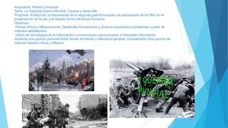 Asignatura: Historia Universal
Tema: La Segunda Guerra Mundial. Causas y desarrollo
Propósito: Analiza las consecuencias de la segunda guerra mundial y la participación de la ONU en la
preservación de la paz y el respeto de los derechos humanos.
Objetivos:
Piensa crítica y reflexivamente. Desarrolla innovaciones y propone soluciones a problemas a partir de
métodos establecidos.
Utiliza las tecnologías de la información y comunicación para procesar e interpretar información.
Sustenta una postura personal sobre temas de interés y relevancia general, considerando otros puntos de
vista de manera crítica y reflexiva.
 