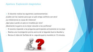 Apertura: Exploración diagnóstica
 El docente realiza los siguientes cuestionamientos:
¿Cuáles son las razones para que un país tenga conflicto con otro?
¿La intolerancia es causa de violencia?
¿Qué pasa cuando un país es invadido por otro?
¿Realmente la guerra es la mejor solución a los conflictos?
 El alumno responde a las preguntas participando activamente en la clase
 Realiza una investigación previa acerca de la Segunda Guerra Mundial y
 Revisa el video de YouTube de la segunda guerra mundial en 15 minutos.
 