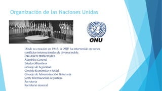 Organización de las Naciones Unidas
Desde su creación en 1945, la ONU ha intervenido en varios
conflictos internacionales de diversa índole.
ÓRGANOS PRINCIPALES
Asamblea General
Estados Miembros
Consejo de Seguridad
Consejo Económico y Social
Consejo de Administración Fiduciaria
Corte Internacional de Justicia
Secretaría
Secretario General
 