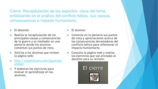 Cierre: Recapitulación de los aspectos clave del tema,
enfatizando en el análisis del conflicto bélico, sus causas,
consecuencias e impacto humanitario.
 El docente:
 Realiza la recapitulación de las
principales causas y consecuencias
de la guerra y es mediador en una
plenaria donde los alumnos
comentan sus puntos de vista.
 Solicita a los alumnos que revisen
la página web:
 http://clasehistoria.com/2guerram
undial/
 Y elaboran los ejercicios para
evaluar el aprendizaje en los
alumnos.
 El alumno:
 Comenta en la plenaria sus puntos
de vista y apreciaciones acerca de
las consecuencias devastadoras del
conflicto bélico para reflexionar el
impacto humanitario.
 Consulta la página web y realiza
los ejercicios que son enviados al
docente para su revisión.
 